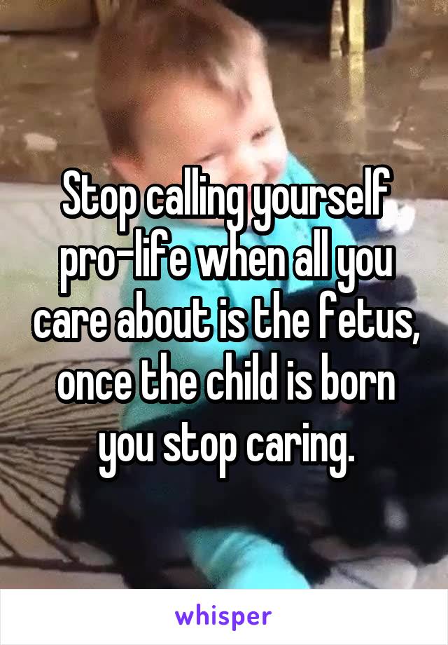 Stop calling yourself pro-life when all you care about is the fetus, once the child is born you stop caring.