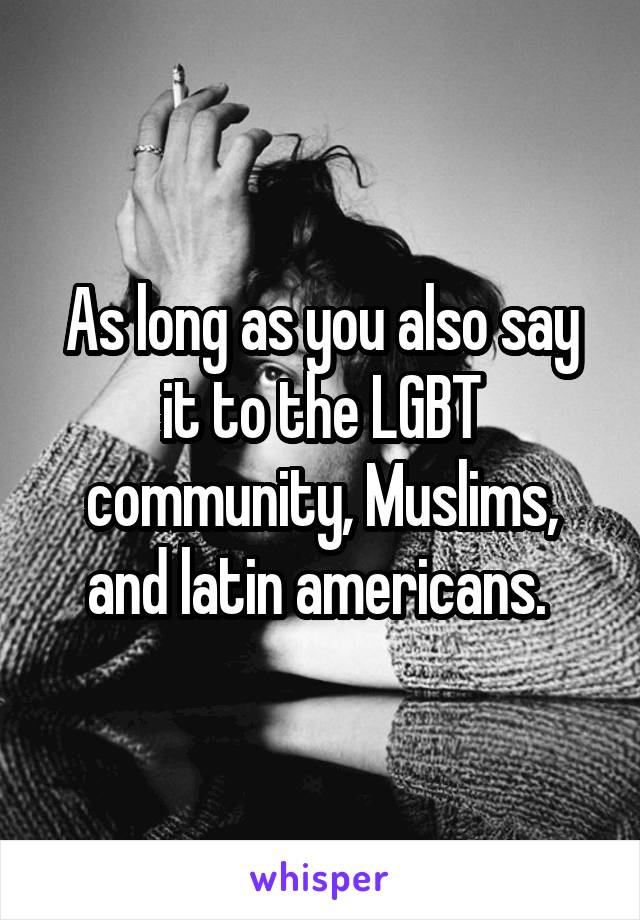 As long as you also say it to the LGBT community, Muslims, and latin americans. 