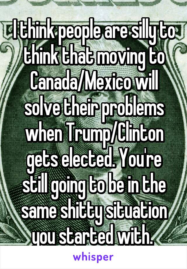 I think people are silly to think that moving to Canada/Mexico will solve their problems when Trump/Clinton gets elected. You're still going to be in the same shitty situation you started with. 
