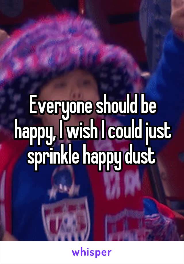 Everyone should be happy, I wish I could just sprinkle happy dust 