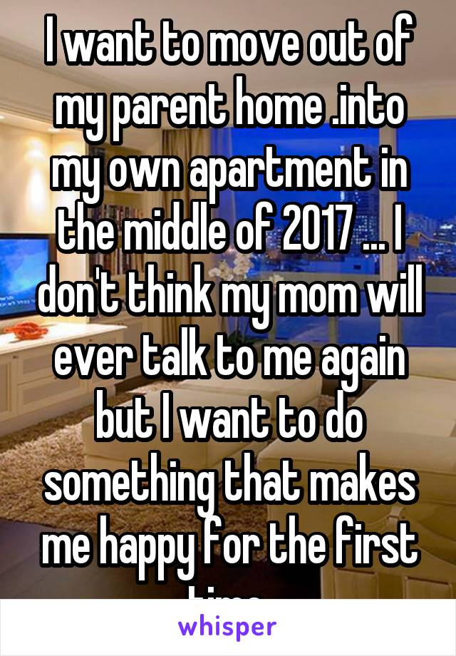 I want to move out of my parent home .into my own apartment in the middle of 2017 ... I don't think my mom will ever talk to me again but I want to do something that makes me happy for the first time 