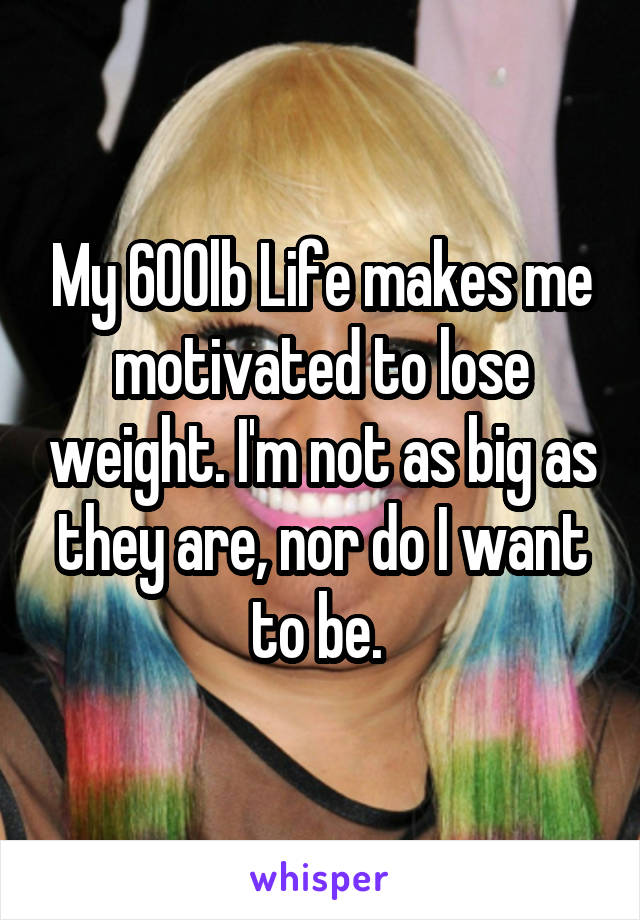 My 600lb Life makes me motivated to lose weight. I'm not as big as they are, nor do I want to be. 