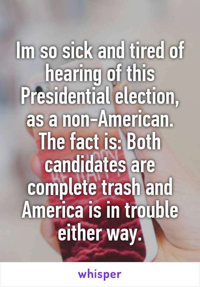 Im so sick and tired of hearing of this Presidential election, as a non-American. The fact is: Both candidates are complete trash and America is in trouble either way.