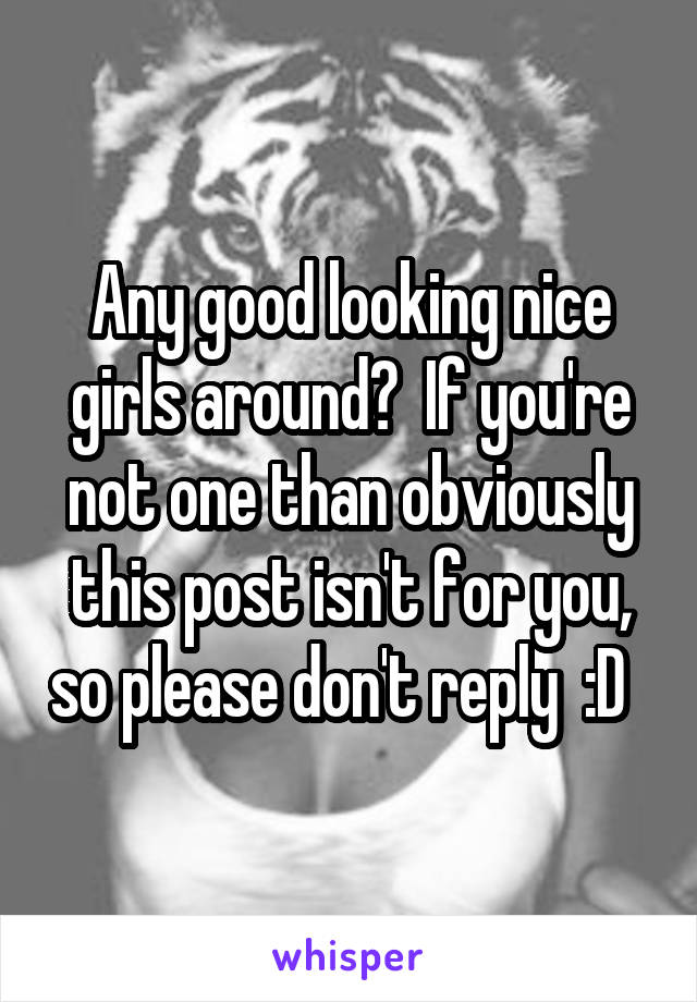 Any good looking nice girls around?  If you're not one than obviously this post isn't for you, so please don't reply  :D  