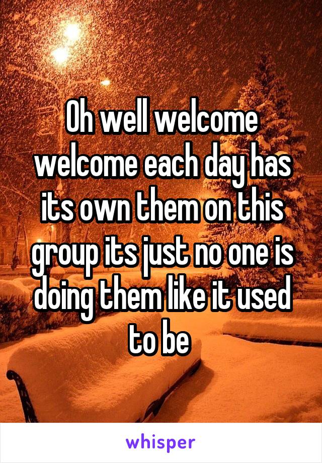 Oh well welcome welcome each day has its own them on this group its just no one is doing them like it used to be 