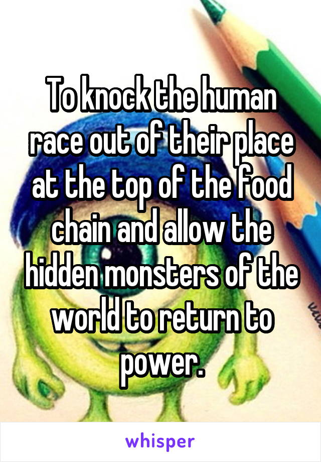 To knock the human race out of their place at the top of the food chain and allow the hidden monsters of the world to return to power.