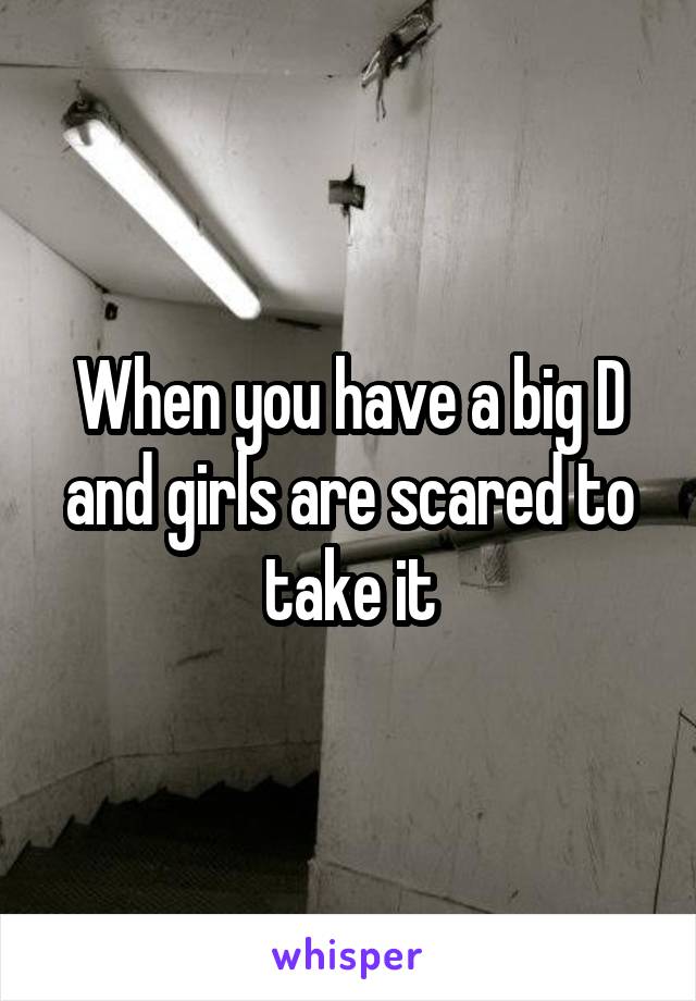 When you have a big D and girls are scared to take it