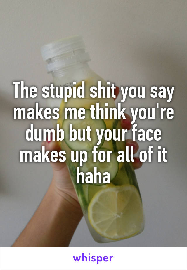 The stupid shit you say makes me think you're dumb but your face makes up for all of it haha