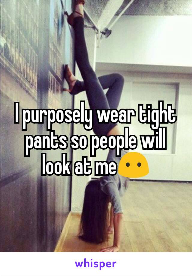 I purposely wear tight pants so people will look at me😶