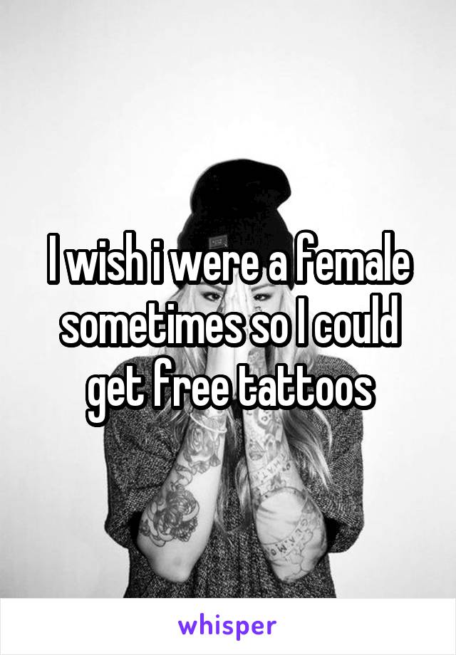 I wish i were a female sometimes so I could get free tattoos