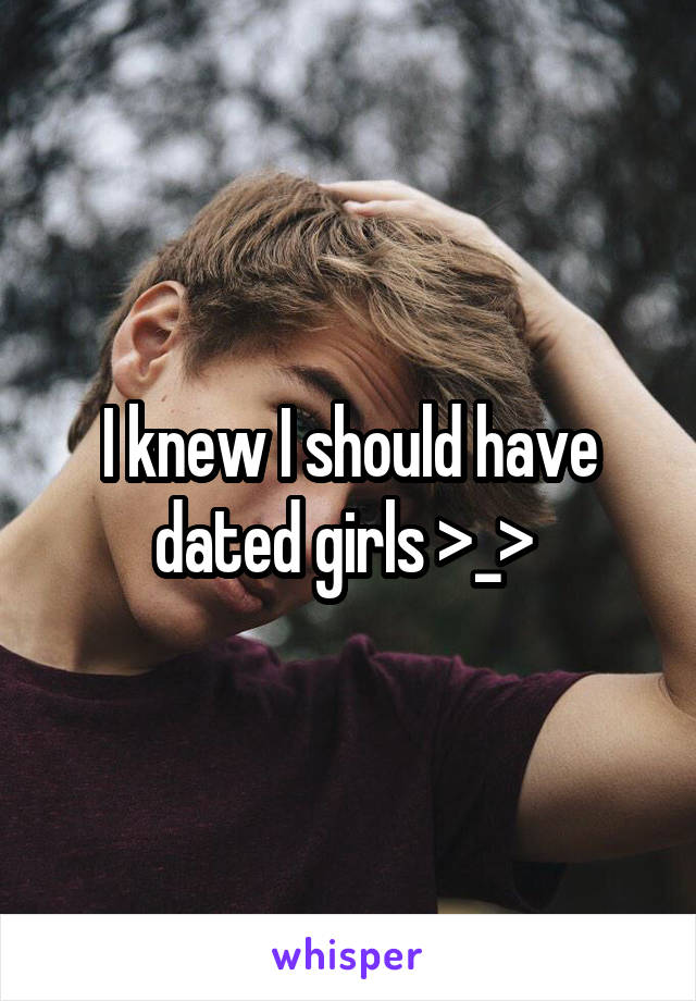 I knew I should have dated girls >_> 
