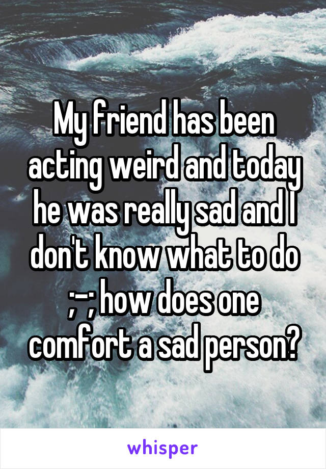 My friend has been acting weird and today he was really sad and I don't know what to do ;-; how does one comfort a sad person?