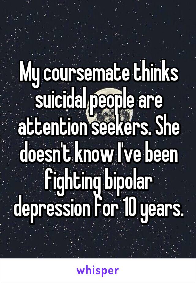 My coursemate thinks suicidal people are attention seekers. She doesn't know I've been fighting bipolar depression for 10 years.