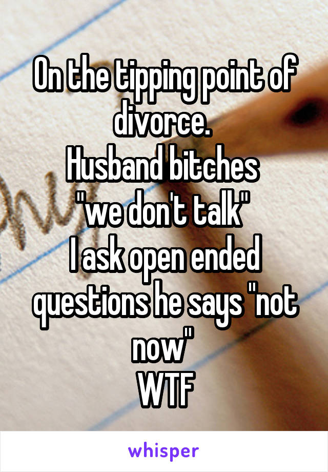 On the tipping point of divorce. 
Husband bitches 
"we don't talk" 
I ask open ended questions he says "not now" 
WTF