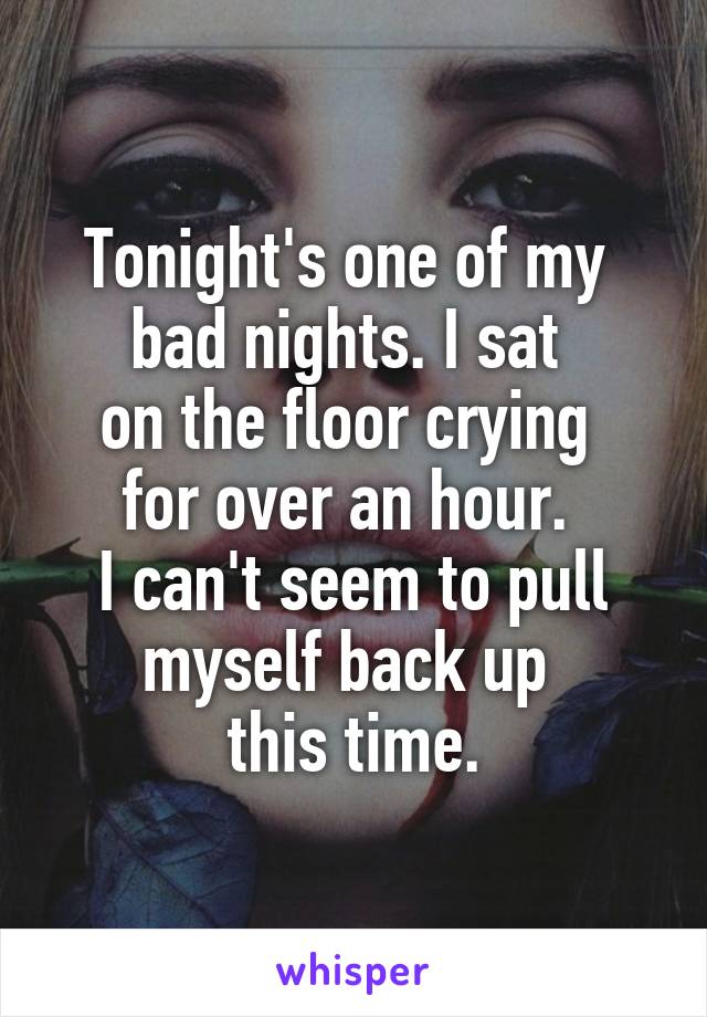 Tonight's one of my 
bad nights. I sat 
on the floor crying 
for over an hour. 
I can't seem to pull myself back up 
this time.