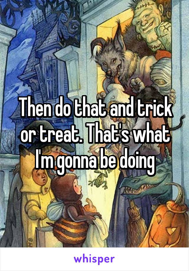 Then do that and trick or treat. That's what I'm gonna be doing