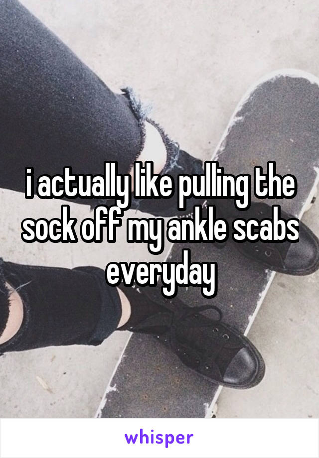i actually like pulling the sock off my ankle scabs everyday
