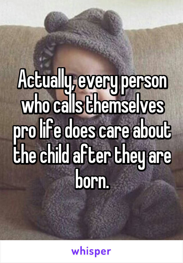 Actually, every person who calls themselves pro life does care about the child after they are born.