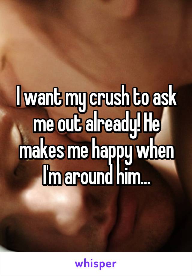 I want my crush to ask me out already! He makes me happy when I'm around him...