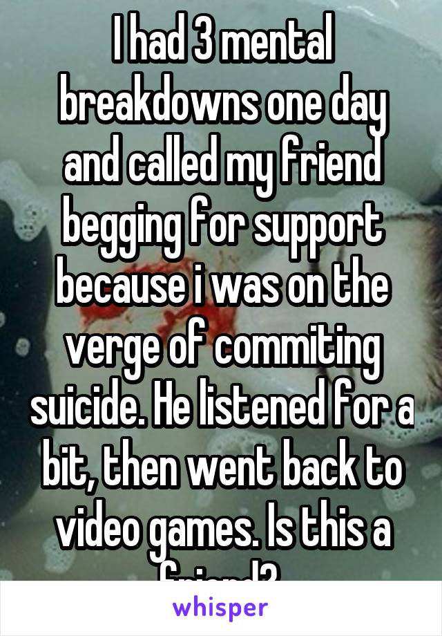 I had 3 mental breakdowns one day and called my friend begging for support because i was on the verge of commiting suicide. He listened for a bit, then went back to video games. Is this a friend? 