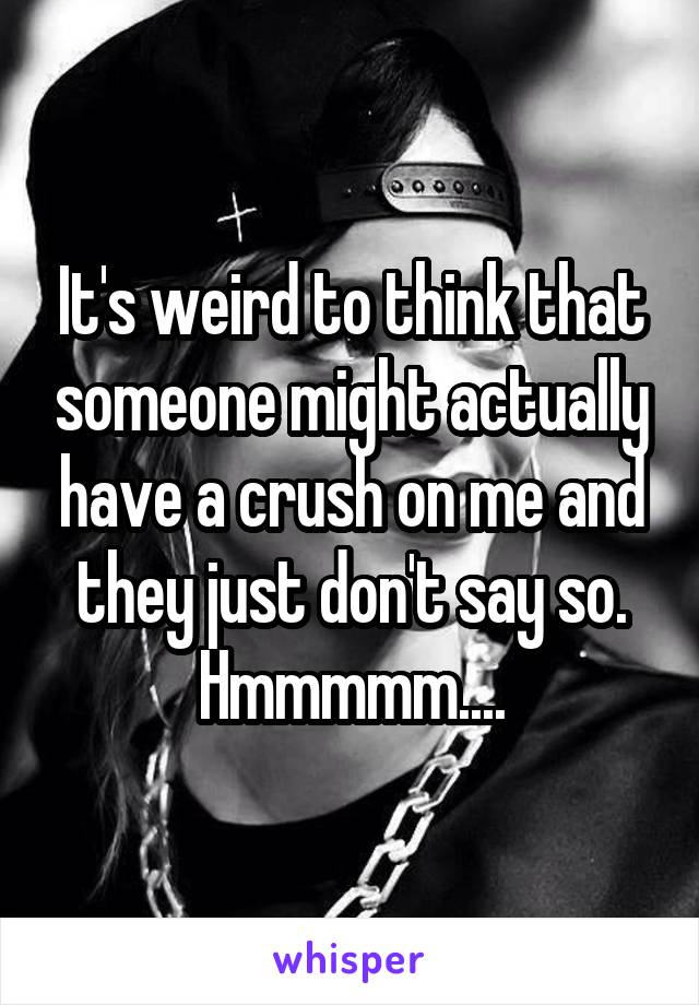 It's weird to think that someone might actually have a crush on me and they just don't say so. Hmmmmm....