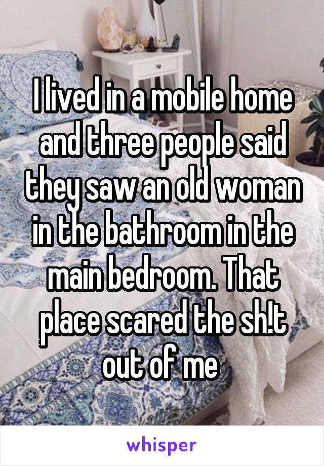 I lived in a mobile home and three people said they saw an old woman in the bathroom in the main bedroom. That place scared the sh!t out of me 