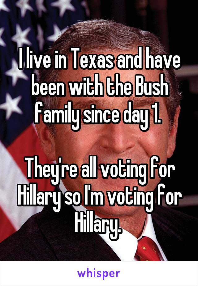 I live in Texas and have been with the Bush family since day 1. 

They're all voting for Hillary so I'm voting for Hillary. 
