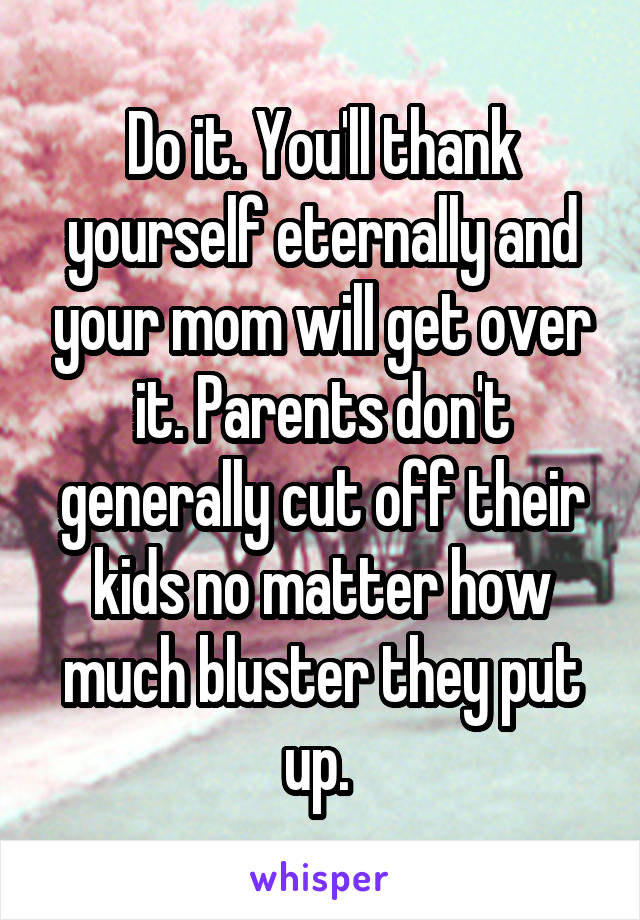 Do it. You'll thank yourself eternally and your mom will get over it. Parents don't generally cut off their kids no matter how much bluster they put up. 