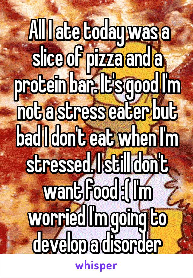  All I ate today was a slice of pizza and a protein bar. It's good I'm not a stress eater but bad I don't eat when I'm stressed. I still don't want food :( I'm worried I'm going to develop a disorder