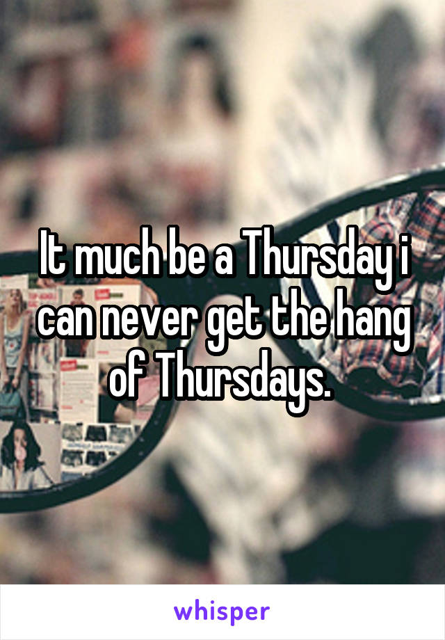 It much be a Thursday i can never get the hang of Thursdays. 