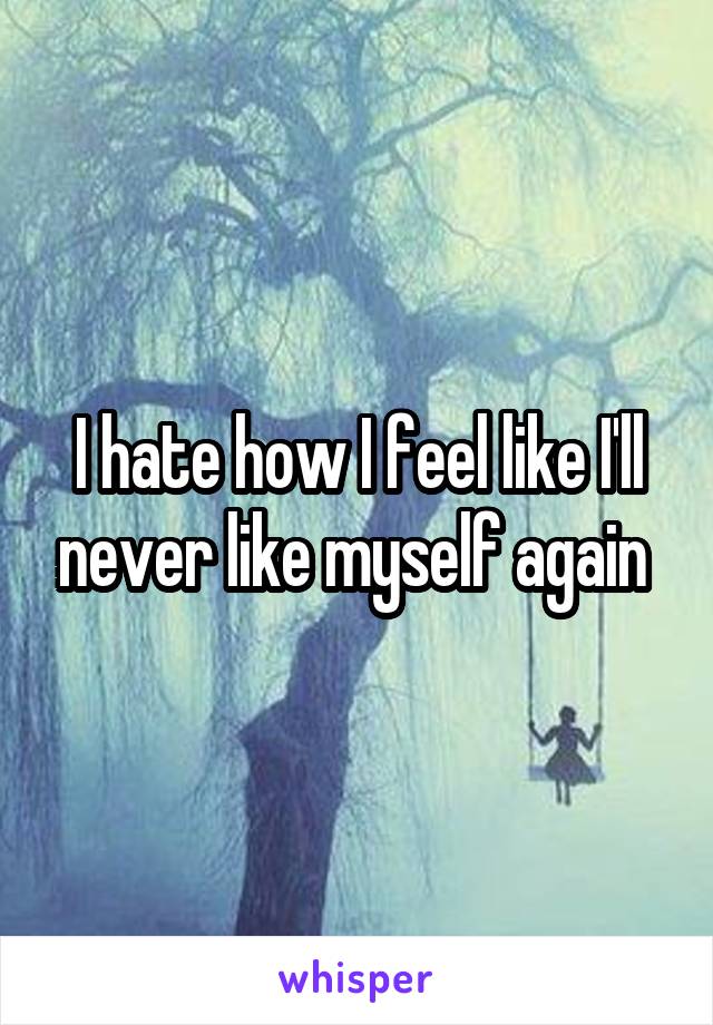 I hate how I feel like I'll never like myself again 
