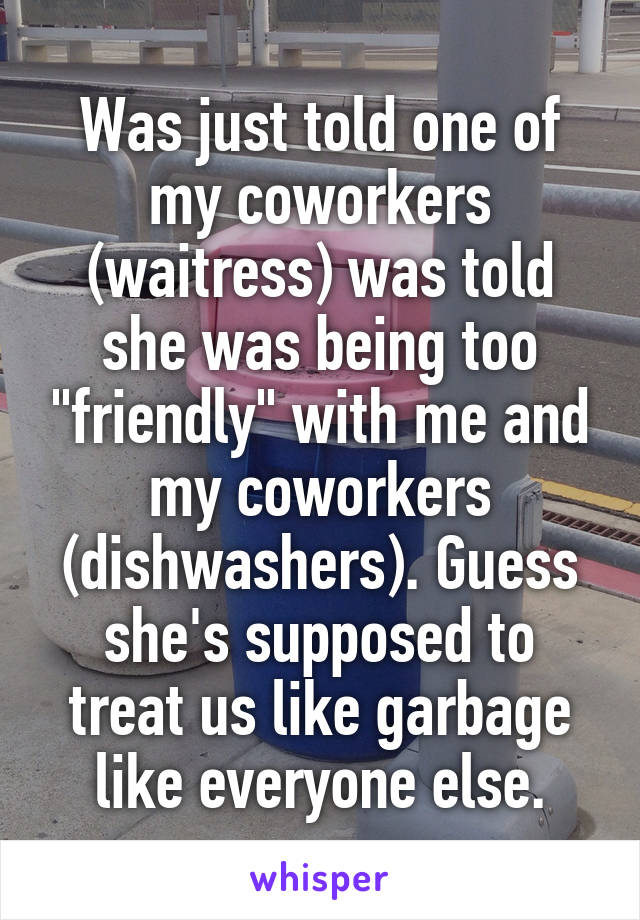 Was just told one of my coworkers (waitress) was told she was being too "friendly" with me and my coworkers (dishwashers). Guess she's supposed to treat us like garbage like everyone else.