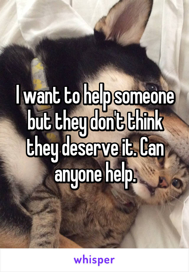 I want to help someone but they don't think they deserve it. Can anyone help.