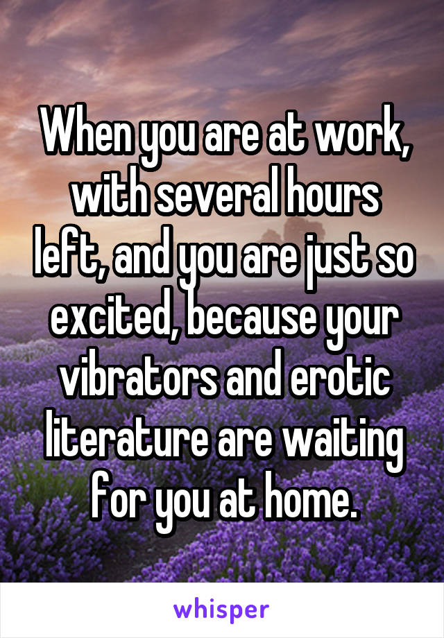 When you are at work, with several hours left, and you are just so excited, because your vibrators and erotic literature are waiting for you at home.