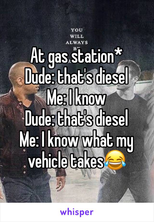 At gas station*
Dude: that's diesel
Me: I know
Dude: that's diesel 
Me: I know what my vehicle takes😂