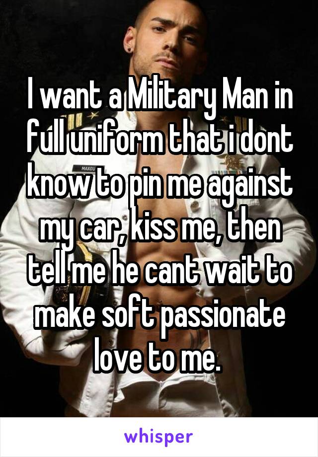 I want a Military Man in full uniform that i dont know to pin me against my car, kiss me, then tell me he cant wait to make soft passionate love to me. 