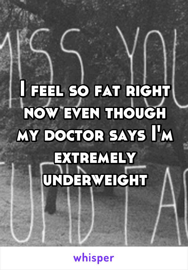 I feel so fat right now even though my doctor says I'm extremely underweight