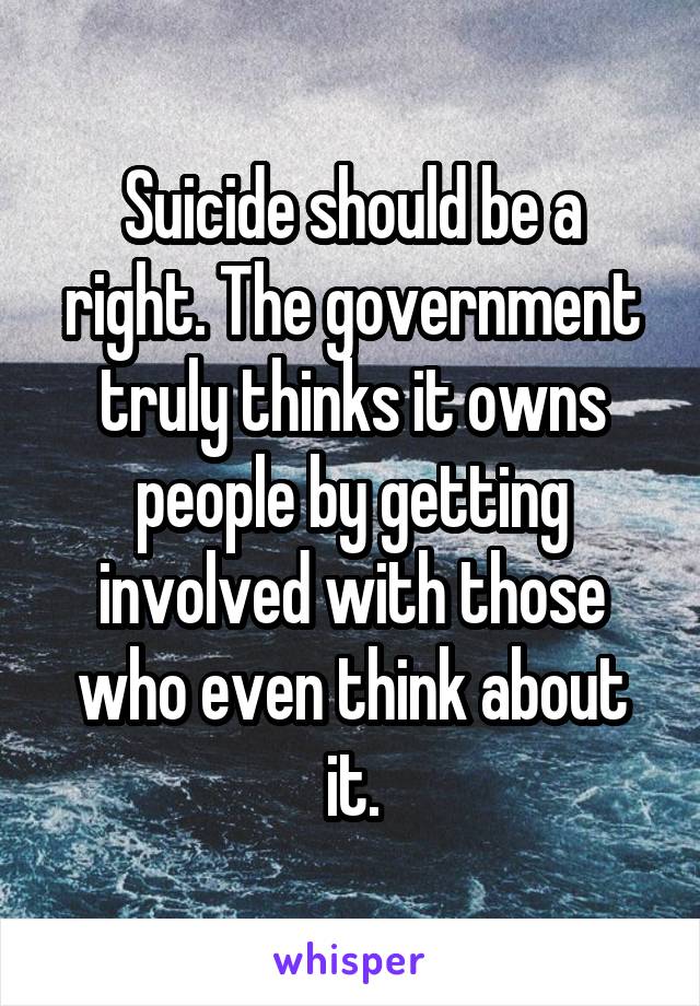 Suicide should be a right. The government truly thinks it owns people by getting involved with those who even think about it.