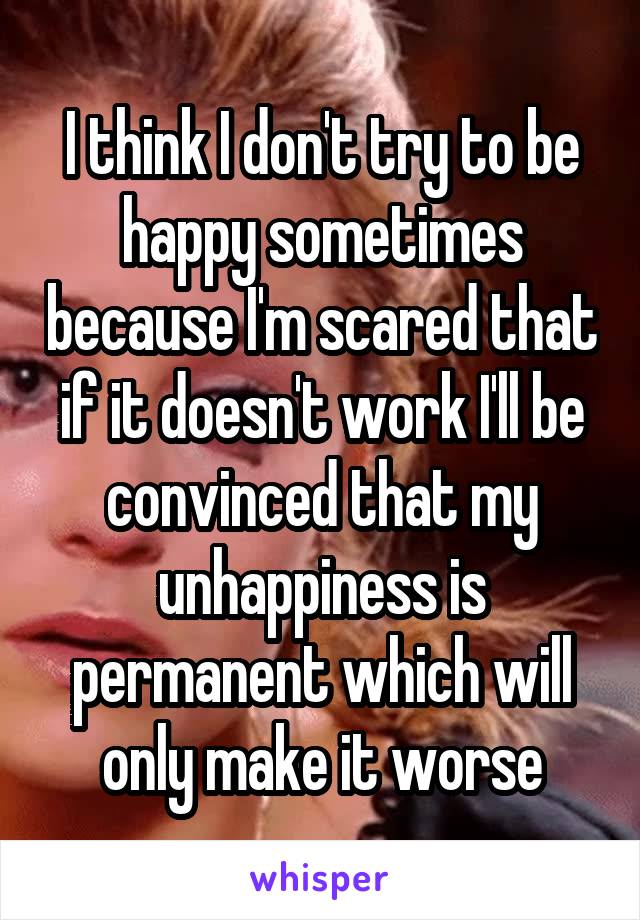 I think I don't try to be happy sometimes because I'm scared that if it doesn't work I'll be convinced that my unhappiness is permanent which will only make it worse