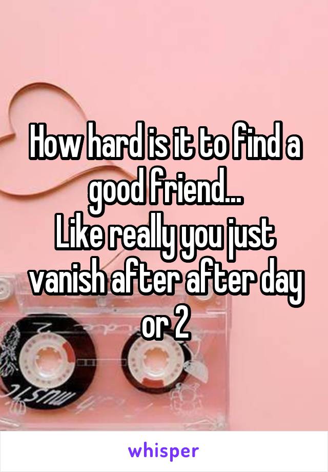 How hard is it to find a good friend...
Like really you just vanish after after day or 2