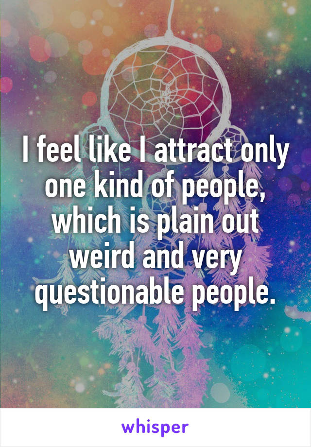 I feel like I attract only one kind of people, which is plain out weird and very questionable people.