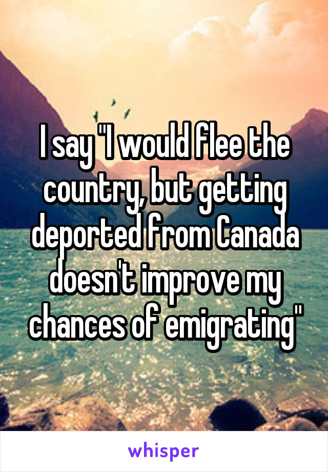 I say "I would flee the country, but getting deported from Canada doesn't improve my chances of emigrating"