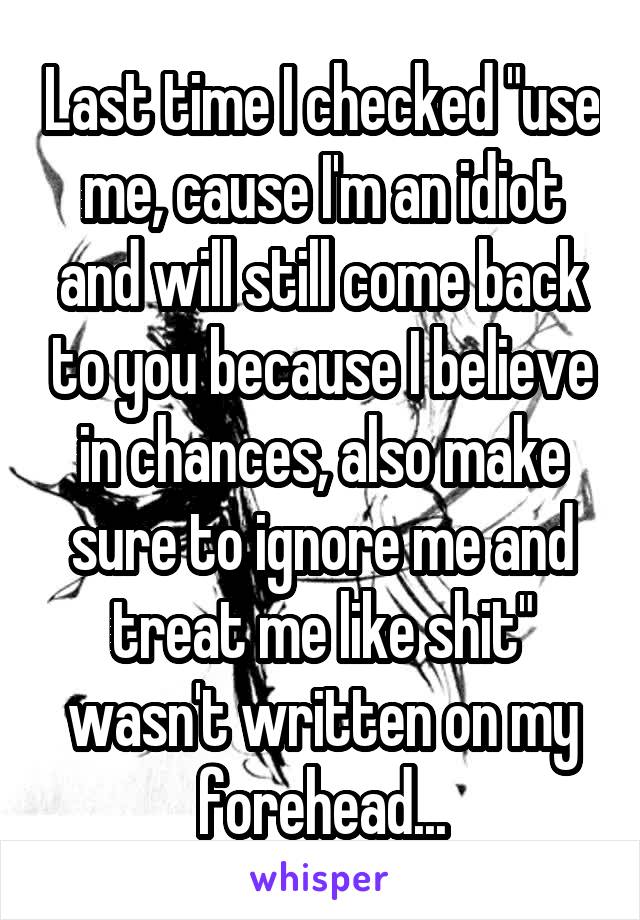 Last time I checked "use me, cause I'm an idiot and will still come back to you because I believe in chances, also make sure to ignore me and treat me like shit" wasn't written on my forehead...