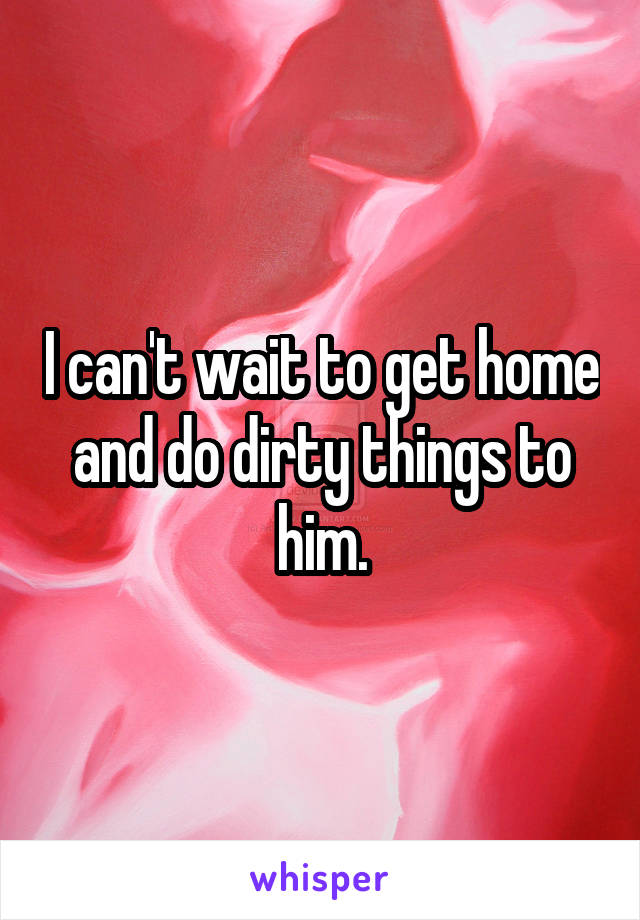 I can't wait to get home and do dirty things to him.