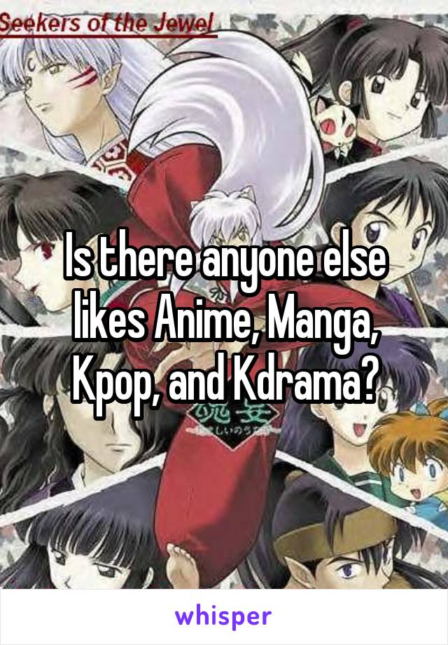 Is there anyone else likes Anime, Manga, Kpop, and Kdrama?