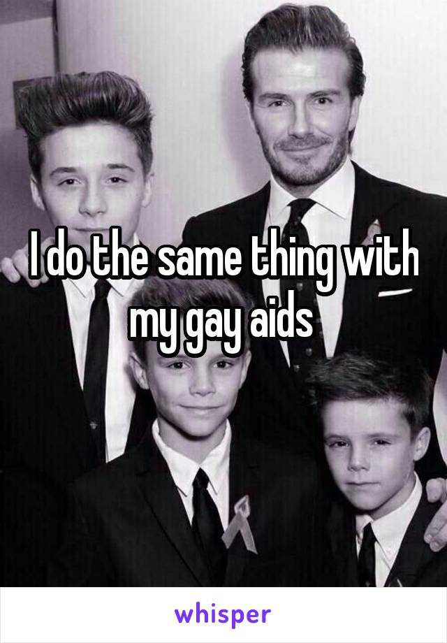 I do the same thing with my gay aids 
