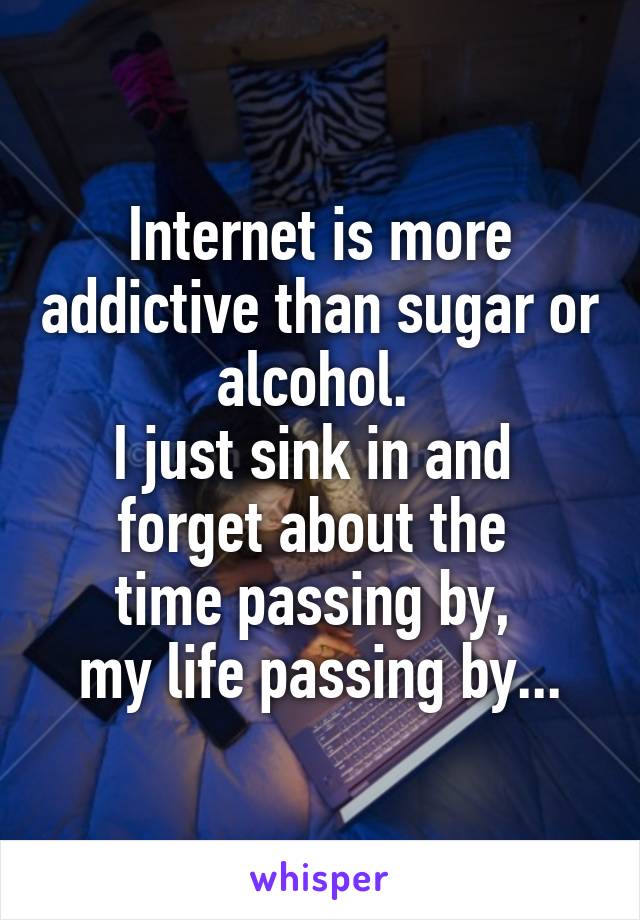 Internet is more addictive than sugar or alcohol. 
I just sink in and 
forget about the 
time passing by, 
my life passing by...