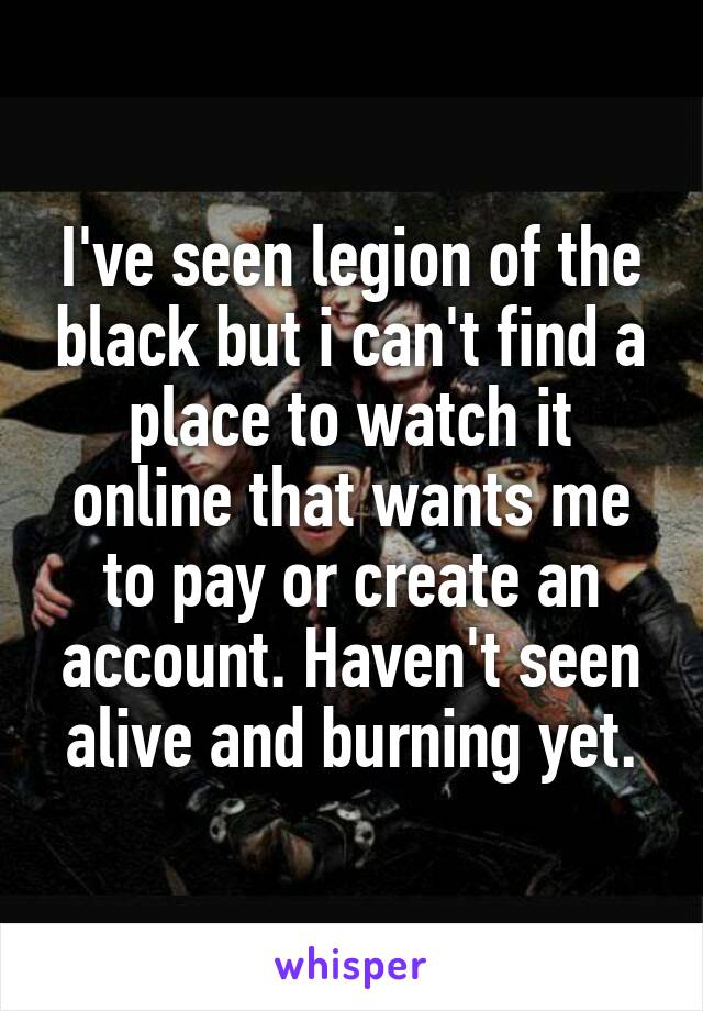 I've seen legion of the black but i can't find a place to watch it online that wants me to pay or create an account. Haven't seen alive and burning yet.