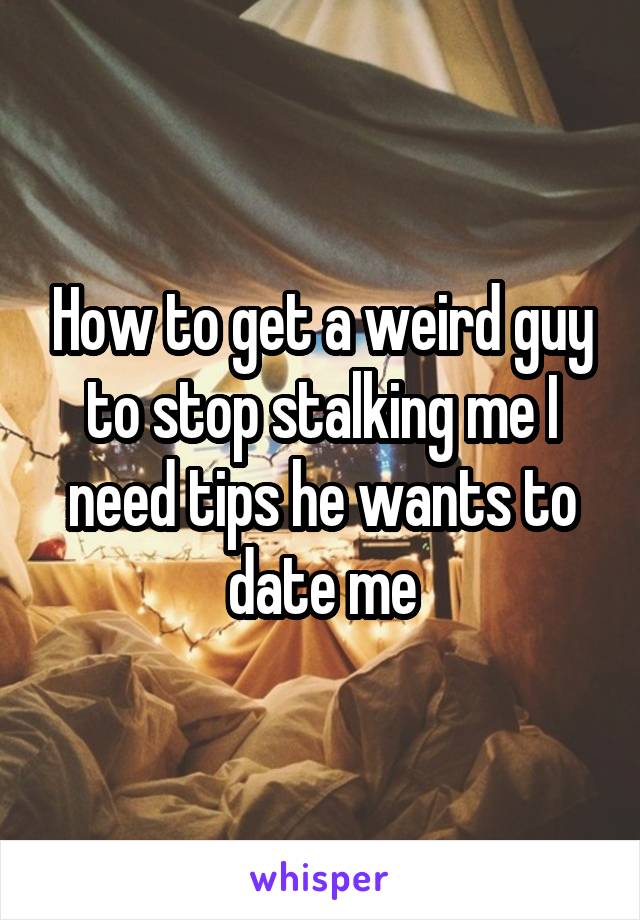 How to get a weird guy to stop stalking me I need tips he wants to date me