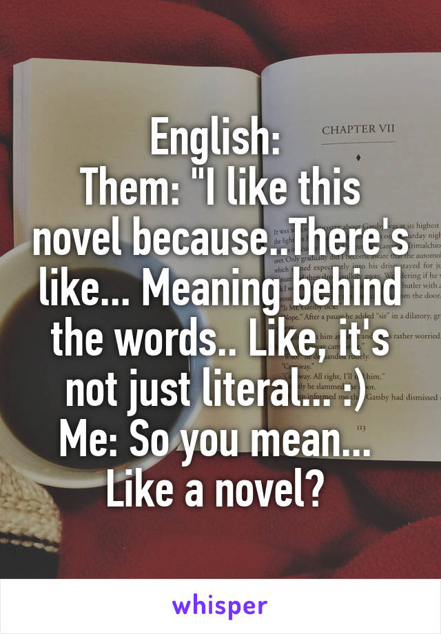 English: 
Them: "I like this novel because..There's like... Meaning behind the words.. Like, it's not just literal... :) 
Me: So you mean...  Like a novel? 